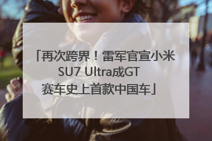 再次跨界！雷军官宣小米SU7 Ultra成GT赛车史上首款中国车
